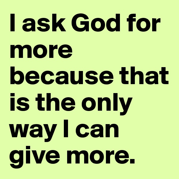I ask God for more because that is the only way I can give more. 