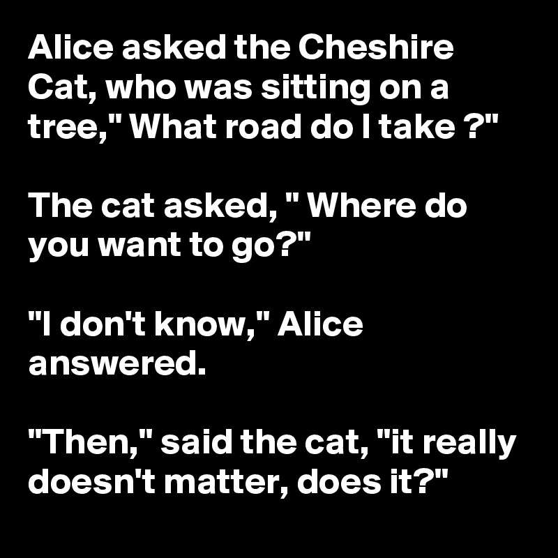 Alice asked the Cheshire Cat, who was sitting on a tree," What road do I take ?"

The cat asked, " Where do you want to go?"

"I don't know," Alice answered.

"Then," said the cat, "it really doesn't matter, does it?"