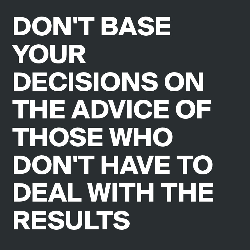 DON'T BASE YOUR DECISIONS ON THE ADVICE OF THOSE WHO DON'T HAVE TO DEAL WITH THE RESULTS 
