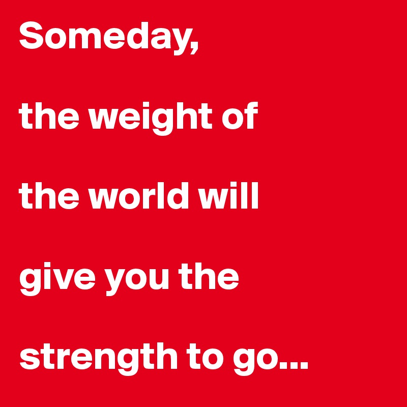 Someday,

the weight of 

the world will 

give you the 

strength to go...