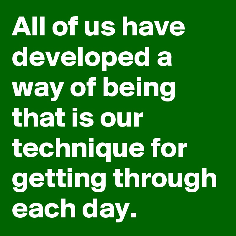 All of us have developed a way of being that is our technique for getting through each day.
