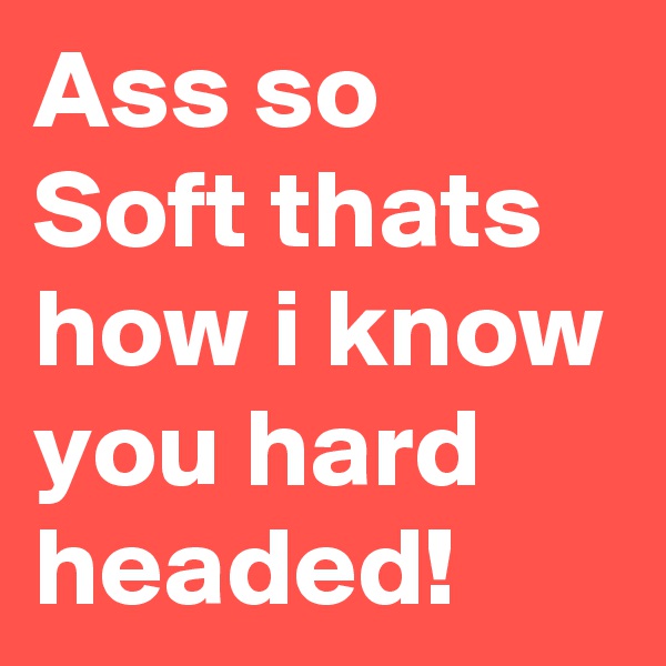 Ass so Soft thats how i know you hard headed!