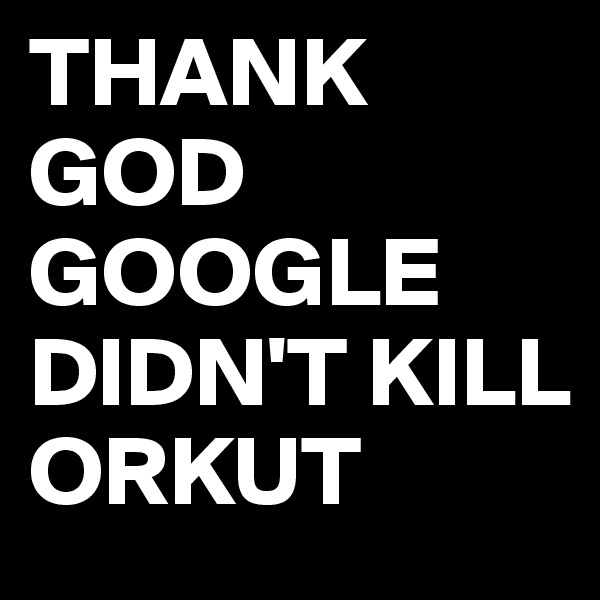 THANK GOD GOOGLE DIDN'T KILL ORKUT 