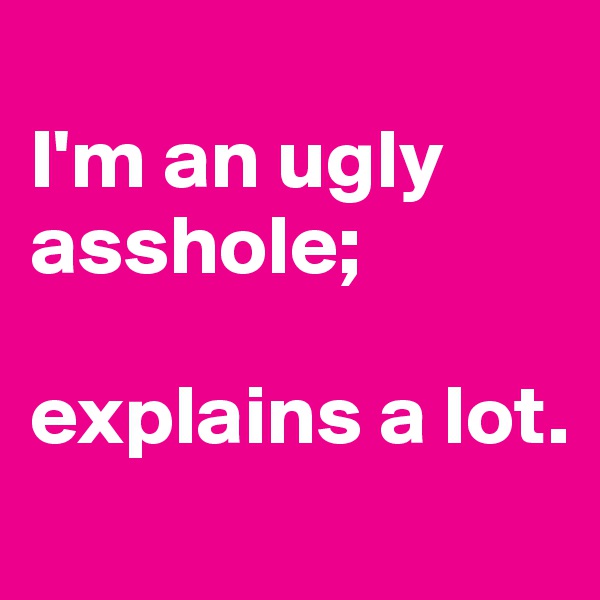 
I'm an ugly asshole; 

explains a lot.
