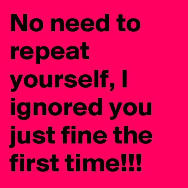 No need to repeat yourself, I ignored you just fine the first time!!!