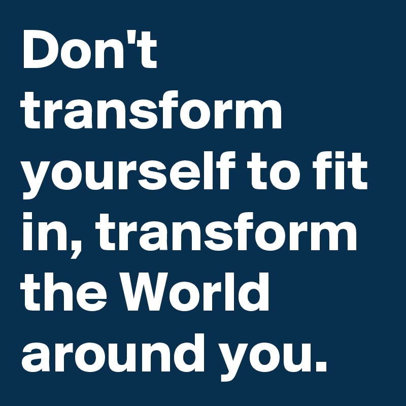 Don't transform yourself to fit in, transform the World around you.