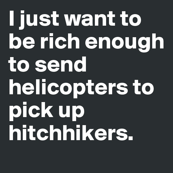 I just want to be rich enough to send helicopters to pick up hitchhikers.