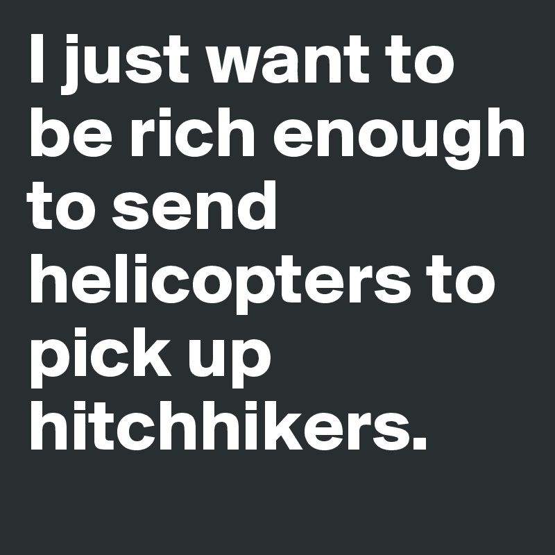 I just want to be rich enough to send helicopters to pick up hitchhikers.