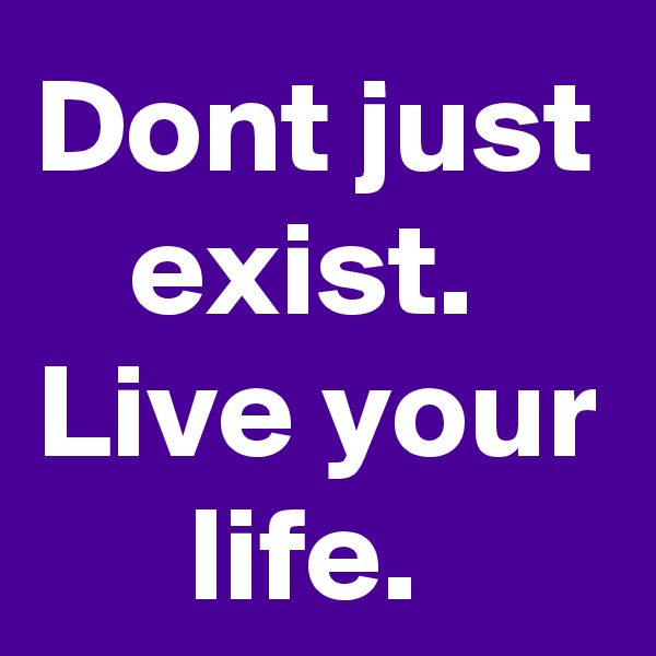 Dont just exist. 
Live your life. 