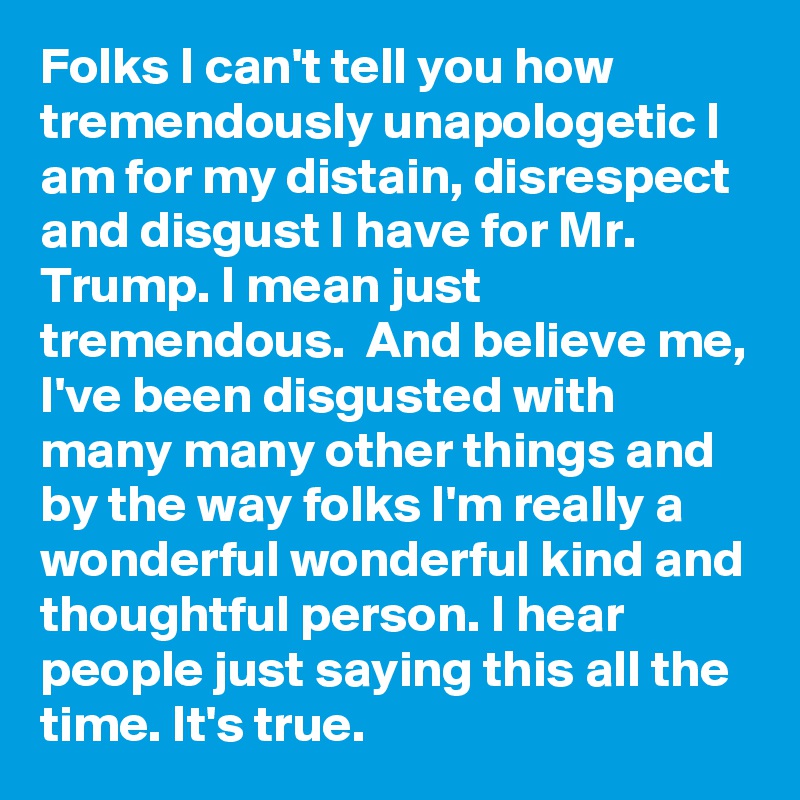 Folks I can't tell you how tremendously unapologetic I am for my distain, disrespect and disgust I have for Mr. Trump. I mean just tremendous.  And believe me, I've been disgusted with many many other things and by the way folks I'm really a   wonderful wonderful kind and thoughtful person. I hear people just saying this all the time. It's true. 