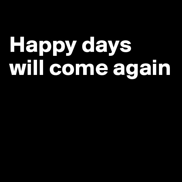 
Happy days 
will come again



