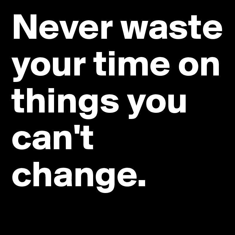 Never waste your time on things you can't change.