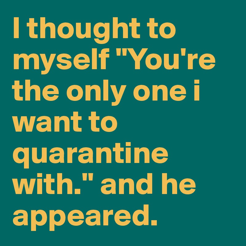 I thought to myself "You're the only one i want to quarantine with." and he appeared.