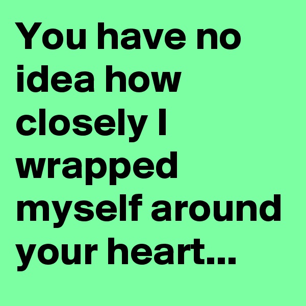 You have no idea how closely I wrapped myself around your heart... 