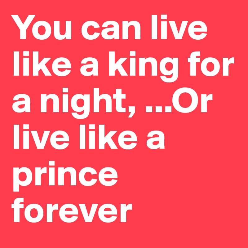 You can live like a king for a night, ...Or live like a prince forever