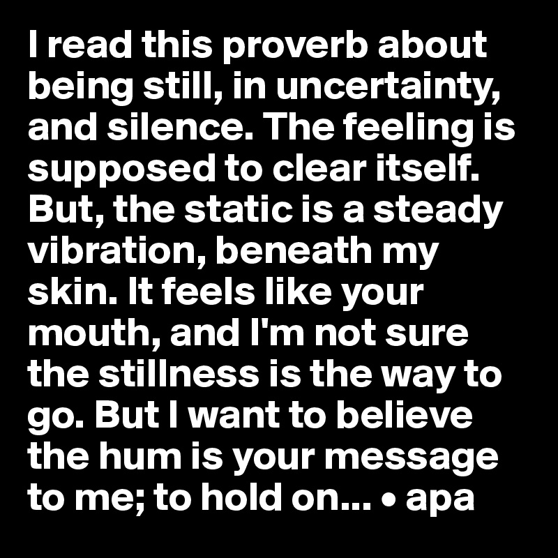 I read this proverb about being still, in uncertainty, and silence. The feeling is supposed to clear itself. But, the static is a steady vibration, beneath my skin. It feels like your mouth, and I'm not sure the stillness is the way to go. But I want to believe the hum is your message to me; to hold on... • apa