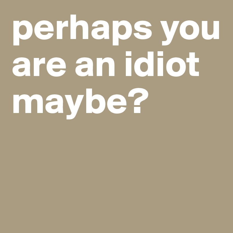 perhaps you are an idiot maybe?

