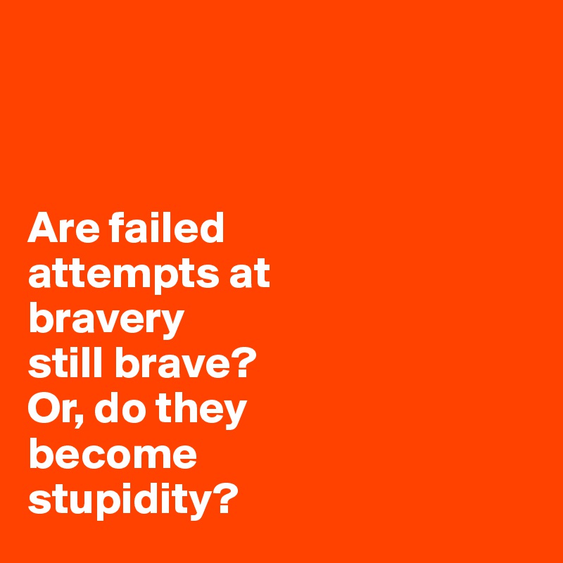 



Are failed 
attempts at 
bravery
still brave? 
Or, do they 
become 
stupidity?