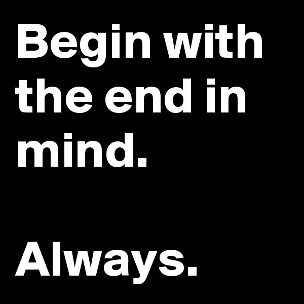 Begin with the end in mind.

Always.