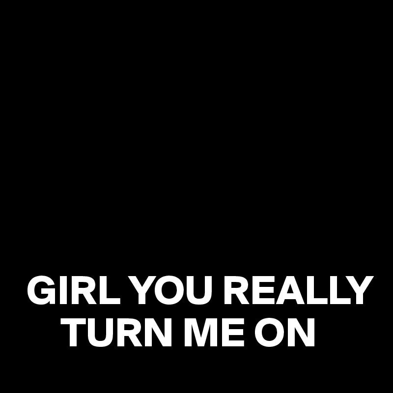 





 GIRL YOU REALLY     
     TURN ME ON