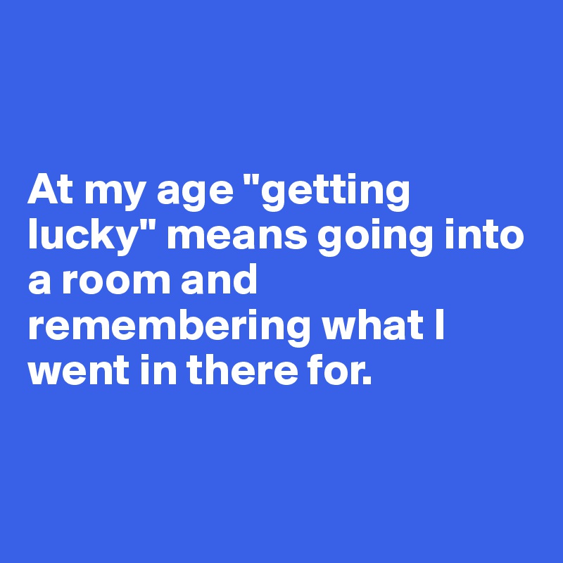 


At my age "getting lucky" means going into a room and remembering what I went in there for. 


