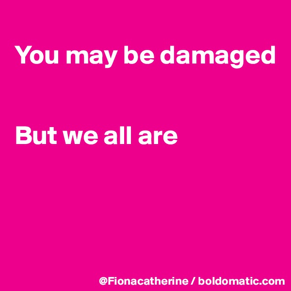 
You may be damaged


But we all are



