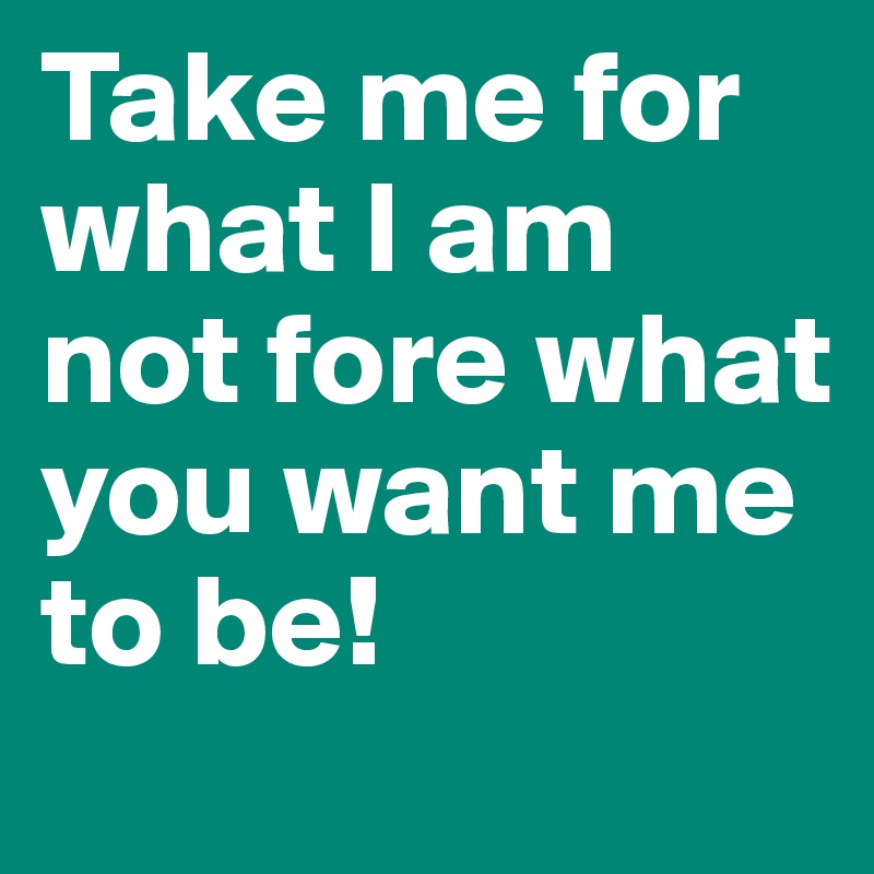Take me for what I am not fore what you want me to be!