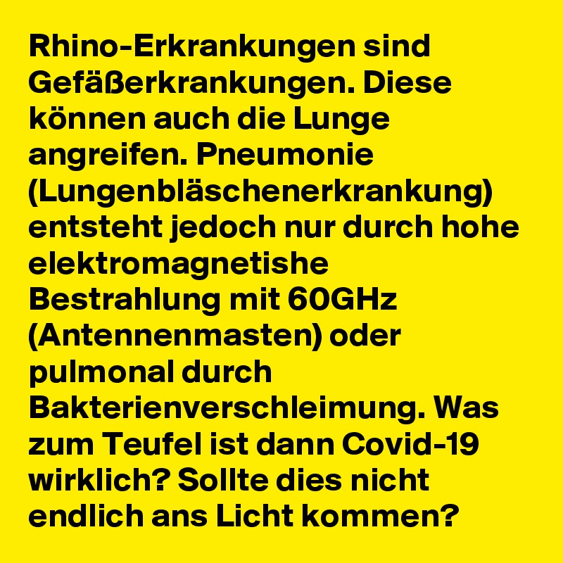 Rhino-Erkrankungen sind Gefäßerkrankungen. Diese können auch die Lunge angreifen. Pneumonie (Lungenbläschenerkrankung) entsteht jedoch nur durch hohe elektromagnetishe Bestrahlung mit 60GHz (Antennenmasten) oder pulmonal durch Bakterienverschleimung. Was zum Teufel ist dann Covid-19 wirklich? Sollte dies nicht endlich ans Licht kommen?