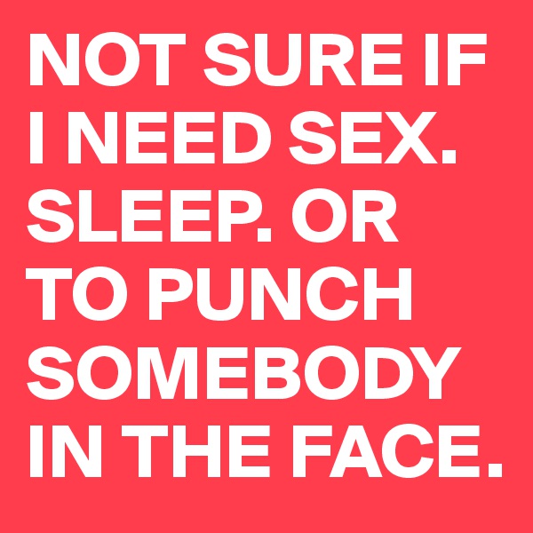 NOT SURE IF I NEED SEX. SLEEP. OR TO PUNCH SOMEBODY IN THE FACE. 
