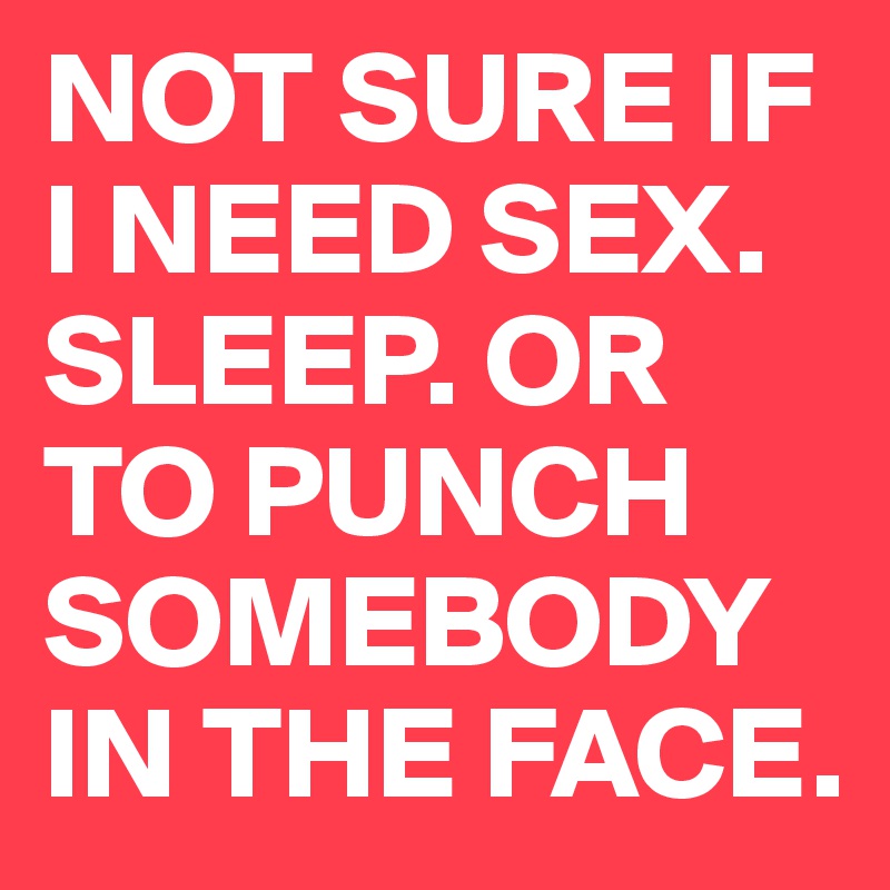 NOT SURE IF I NEED SEX. SLEEP. OR TO PUNCH SOMEBODY IN THE FACE. 