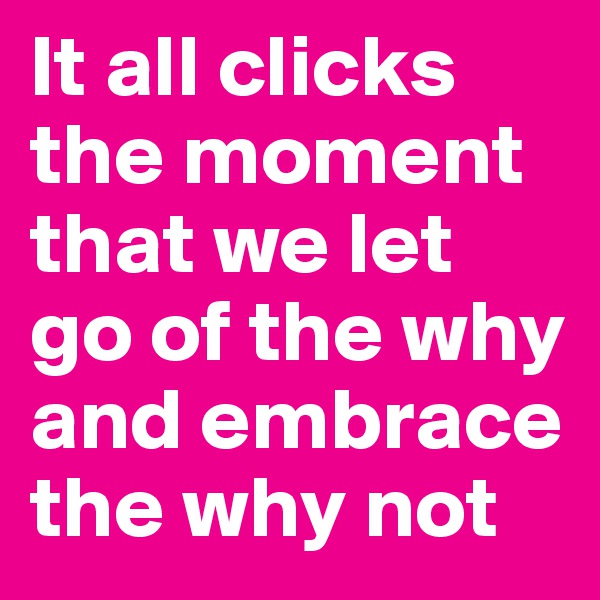 It all clicks the moment that we let go of the why and embrace the why not