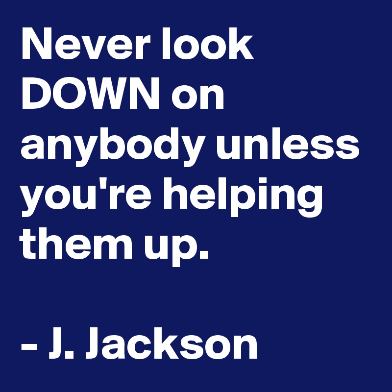Never look DOWN on anybody unless you're helping them up.

- J. Jackson