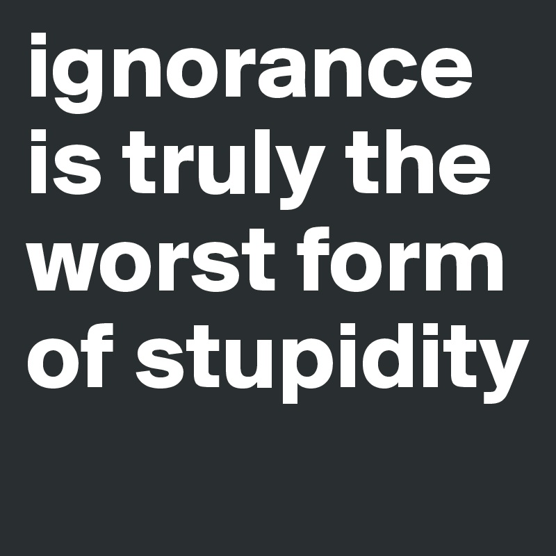 ignorance is truly the worst form of stupidity
