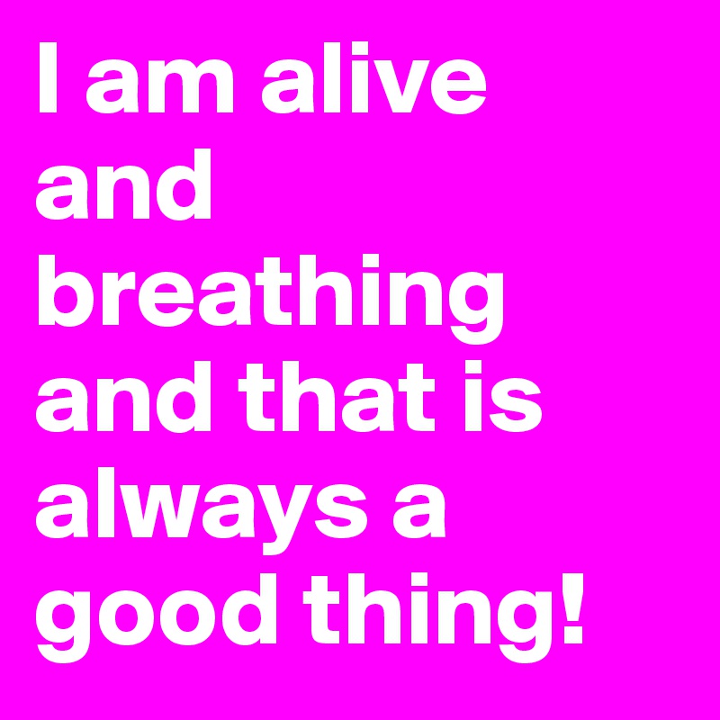 I am alive and breathing and that is always a good thing!