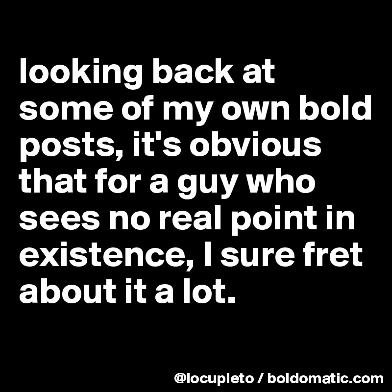 
looking back at some of my own bold posts, it's obvious that for a guy who sees no real point in existence, I sure fret about it a lot. 
