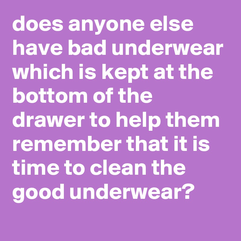 does anyone else have bad underwear which is kept at the bottom of the drawer to help them remember that it is time to clean the good underwear?