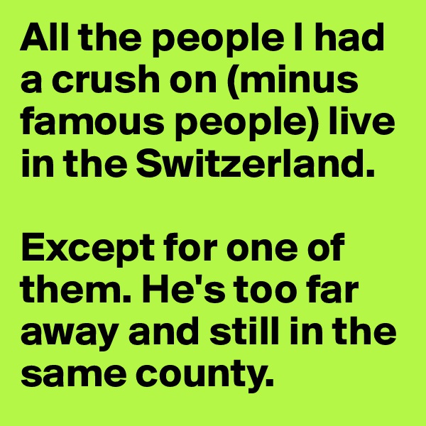 All the people I had a crush on (minus famous people) live in the Switzerland.

Except for one of them. He's too far away and still in the same county.