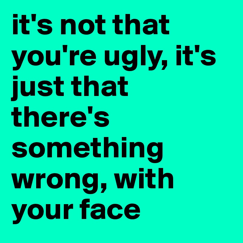 it's not that you're ugly, it's just that there's something wrong, with your face