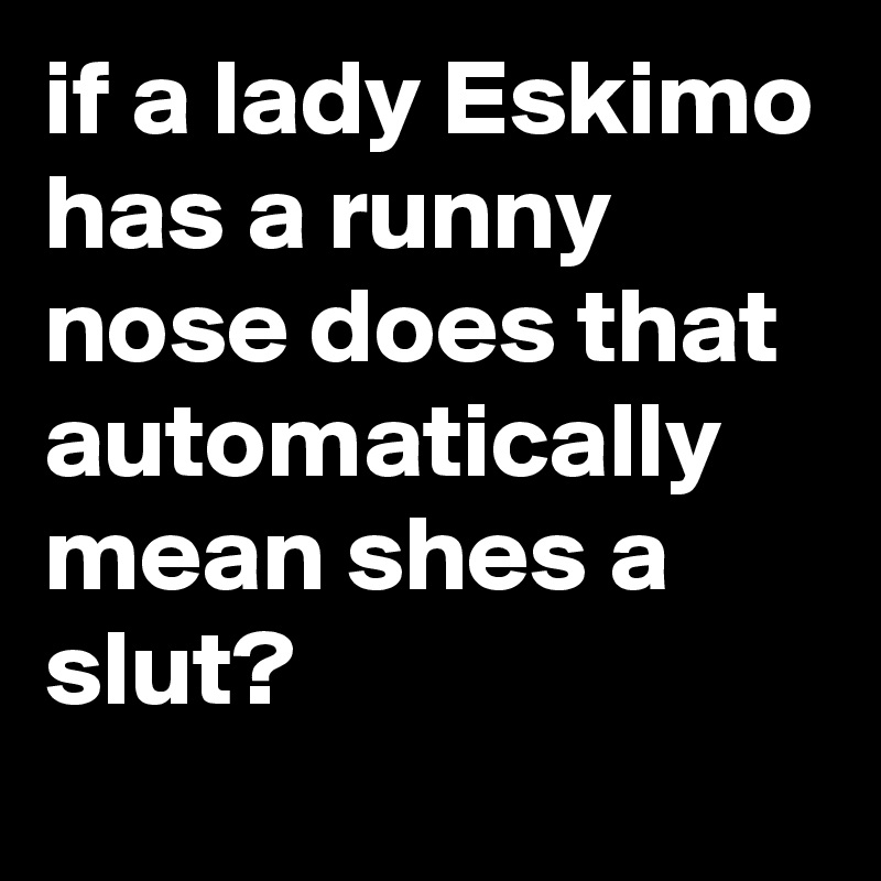 if a lady Eskimo has a runny nose does that automatically mean shes a slut?