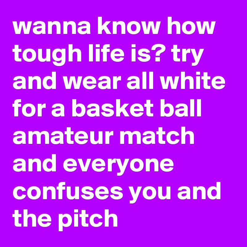 wanna know how tough life is? try and wear all white for a basket ball amateur match and everyone confuses you and the pitch