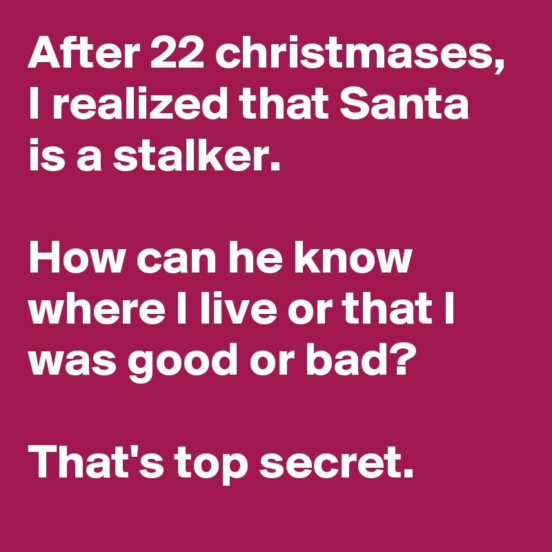 After 22 christmases, I realized that Santa is a stalker.

How can he know where I live or that I was good or bad?

That's top secret.