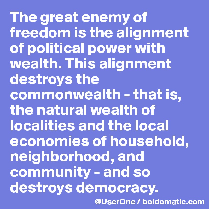 The great enemy of freedom is the alignment of political power with wealth. This alignment destroys the commonwealth - that is, the natural wealth of localities and the local economies of household, neighborhood, and community - and so destroys democracy.