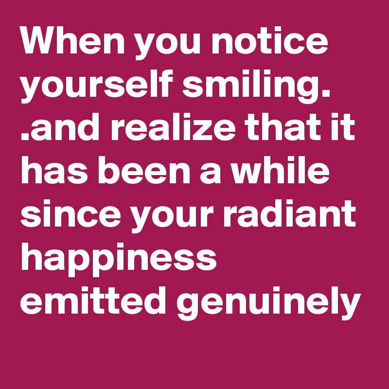 When you notice yourself smiling. .and realize that it has been a while since your radiant happiness emitted genuinely