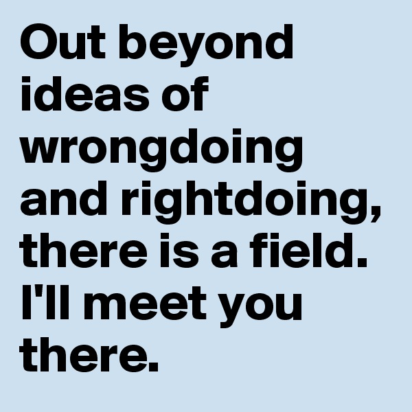 Out beyond ideas of wrongdoing and rightdoing, there is a field. 
I'll meet you there.