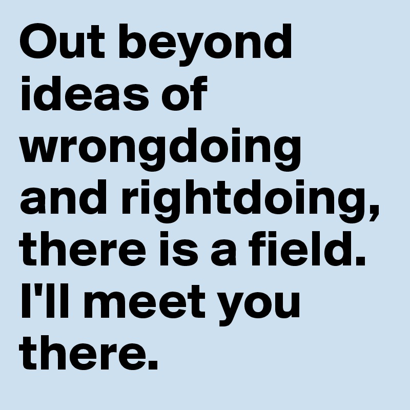 Out beyond ideas of wrongdoing and rightdoing, there is a field. 
I'll meet you there.