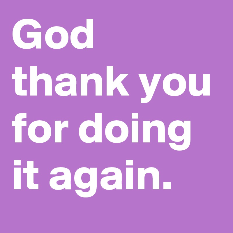 God thank you for doing it again.