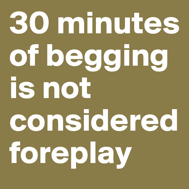 30 minutes of begging is not considered foreplay 