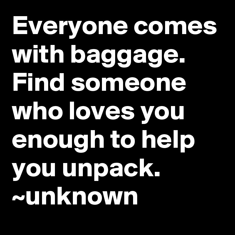 Everyone comes with baggage.  Find someone who loves you enough to help you unpack.
~unknown