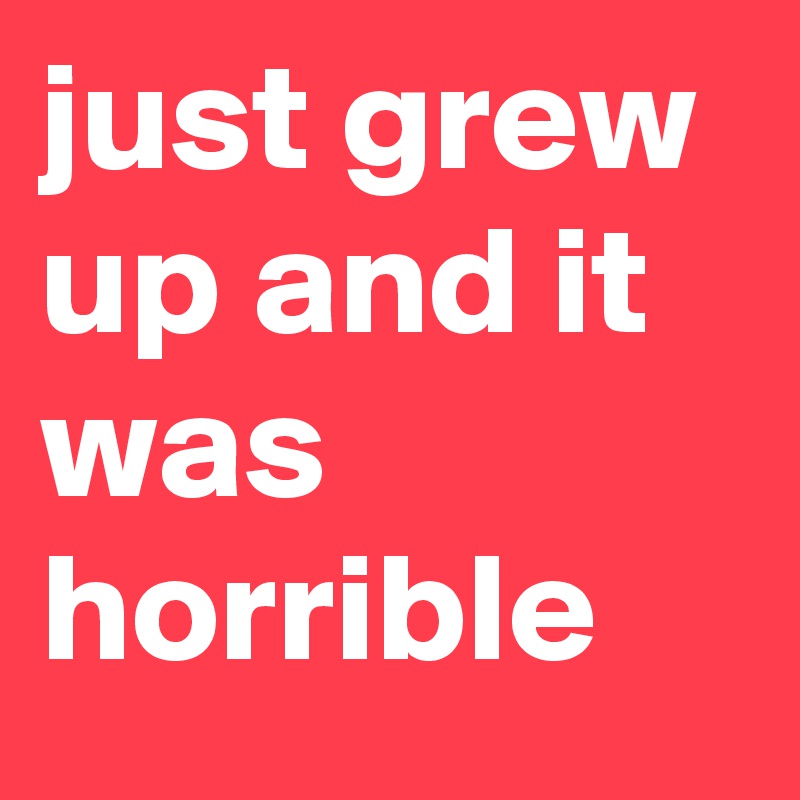 just grew up and it was horrible