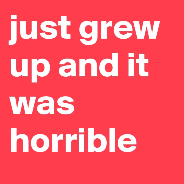 just grew up and it was horrible